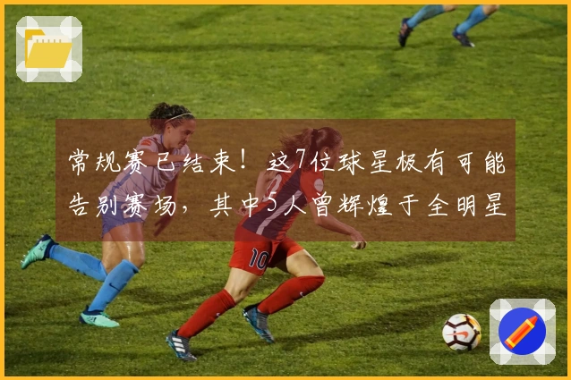 常规赛已结束！这7位球星极有可能告别赛场，其中5人曾辉煌于全明星赛事！