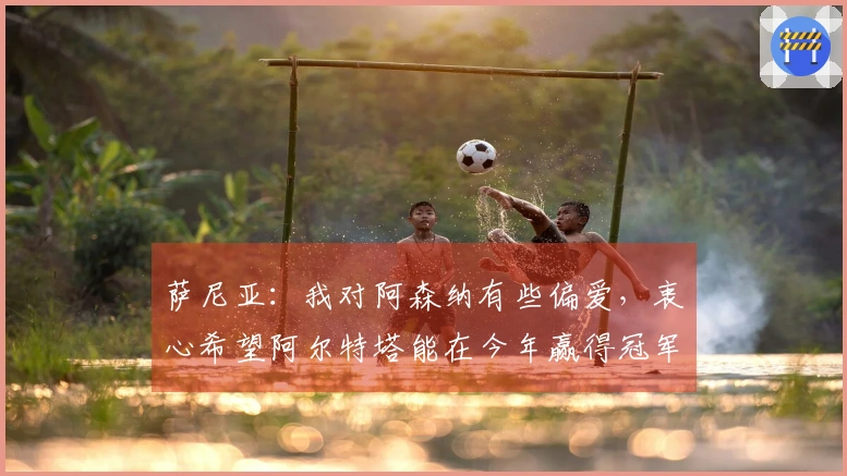 萨尼亚：我对阿森纳有些偏爱，衷心希望阿尔特塔能在今年赢得冠军