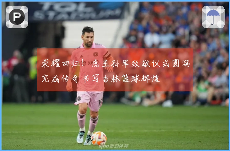 荣耀回归！虎王孙军致敬仪式圆满完成传奇书写吉林篮球辉煌