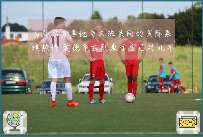 戈贝尔分享他与文班共同的国际象棋热情 爱德华兹则表示自己对此不感兴趣！