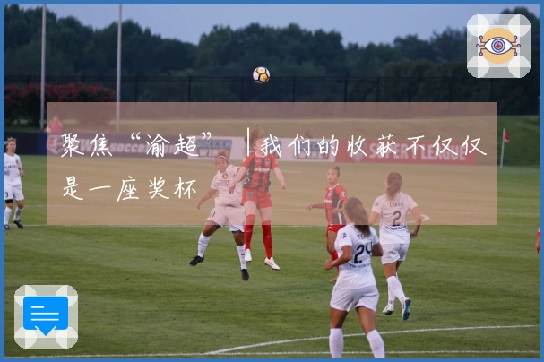 聚焦“渝超”︱我们的收获不仅仅是一座奖杯