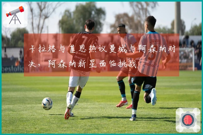 卡拉格与基恩热议曼城与阿森纳对决，阿森纳新星面临挑战