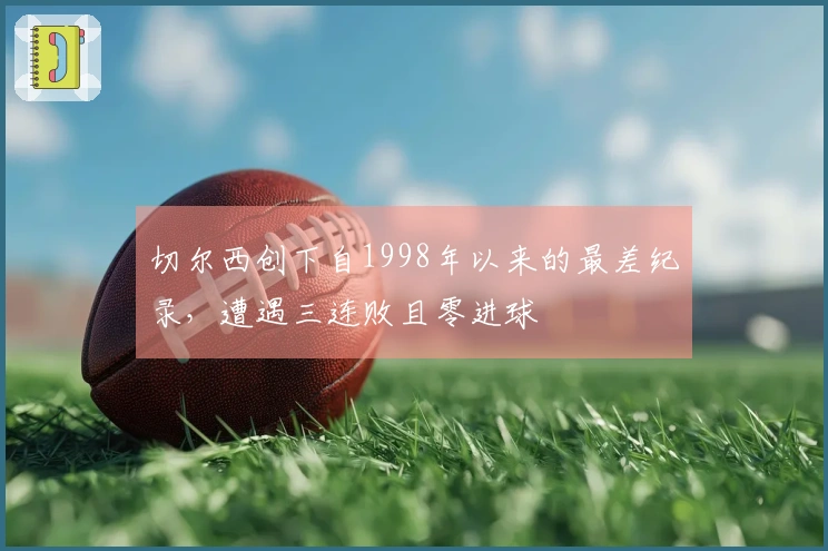 切尔西创下自1998年以来的最差纪录，遭遇三连败且零进球