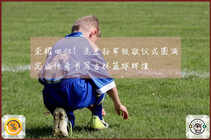 荣耀回归！虎王孙军致敬仪式圆满完成传奇书写吉林篮球辉煌