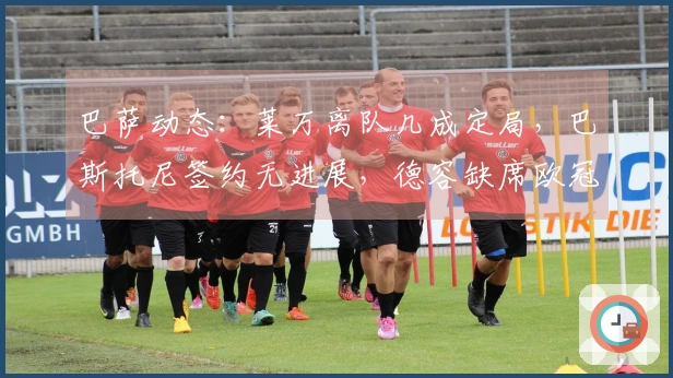 巴萨动态：莱万离队几成定局，巴斯托尼签约无进展，德容缺席欧冠在即