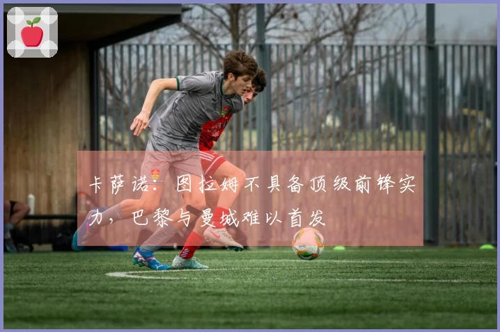 卡萨诺：图拉姆不具备顶级前锋实力，巴黎与曼城难以首发