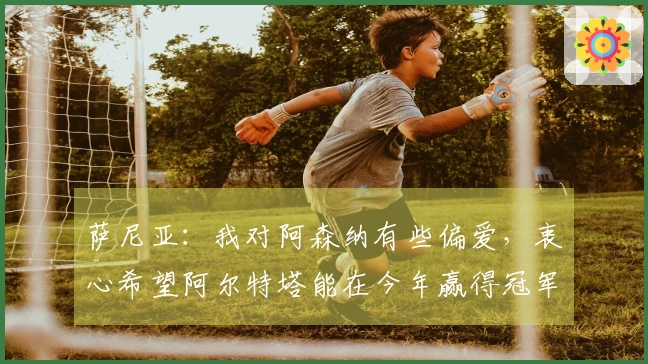 萨尼亚：我对阿森纳有些偏爱，衷心希望阿尔特塔能在今年赢得冠军