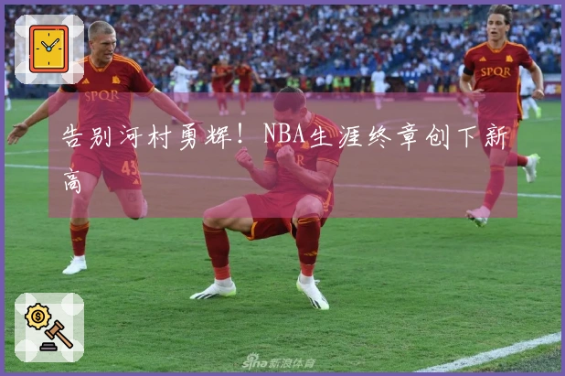 告别河村勇辉！NBA生涯终章创下新高