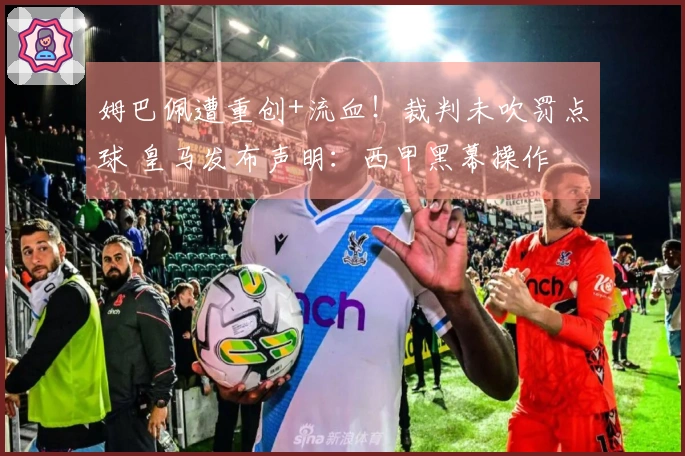 姆巴佩遭重创+流血！裁判未吹罚点球 皇马发布声明：西甲黑幕操作