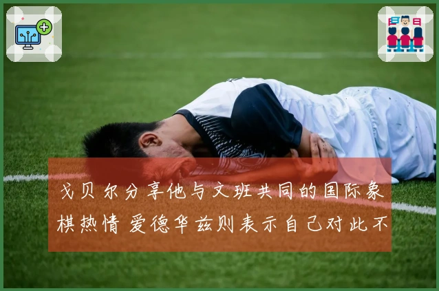 戈贝尔分享他与文班共同的国际象棋热情 爱德华兹则表示自己对此不感兴趣！