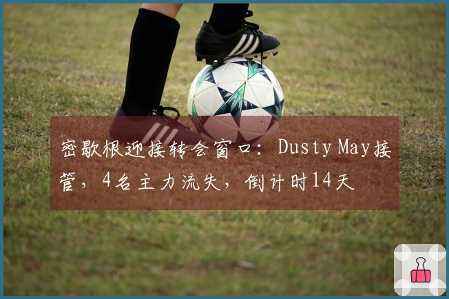 密歇根迎接转会窗口:Dusty May接管,4名主力流失,倒计时14天