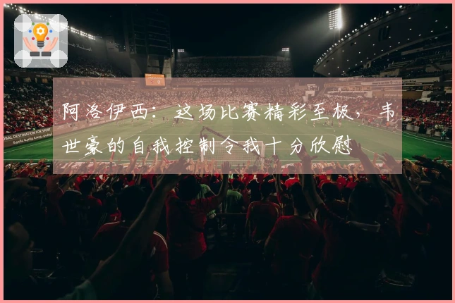 阿洛伊西：这场比赛精彩至极，韦世豪的自我控制令我十分欣慰