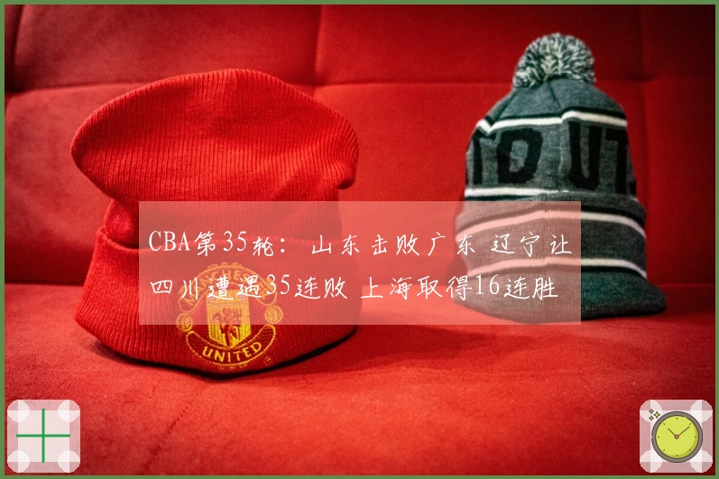CBA第35轮：山东击败广东 辽宁让四川遭遇35连败 上海取得16连胜 北京战胜同曦