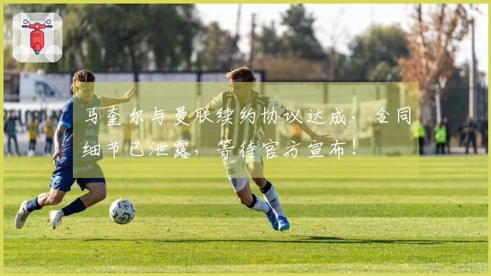 马奎尔与曼联续约协议达成，合同细节已泄露，等待官方宣布！