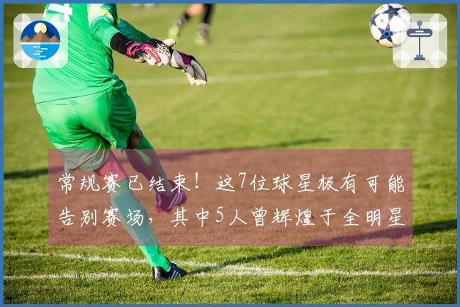 常规赛已结束！这7位球星极有可能告别赛场，其中5人曾辉煌于全明星赛事！