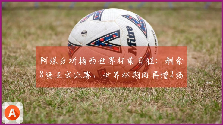 阿媒分析梅西世界杯前日程：剩余8场正式比赛，世界杯期间再增2场热身赛
