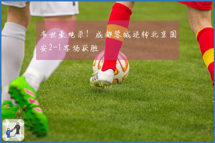 韦世豪绝杀！成都蓉城逆转北京国安2-1客场获胜