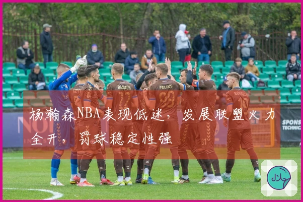 杨瀚森NBA表现低迷，发展联盟火力全开，罚球稳定性强